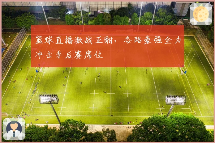 篮球直播激战正酣,各路豪强全力冲击季后赛席位