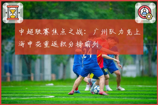 中超联赛焦点之战：广州队力克上海申花重返积分榜前列
