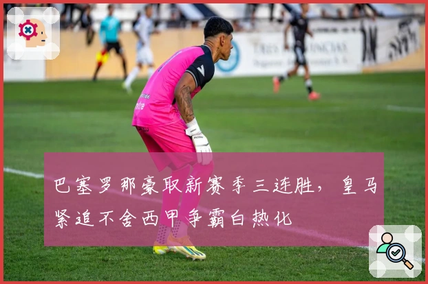 巴塞罗那豪取新赛季三连胜，皇马紧追不舍西甲争霸白热化