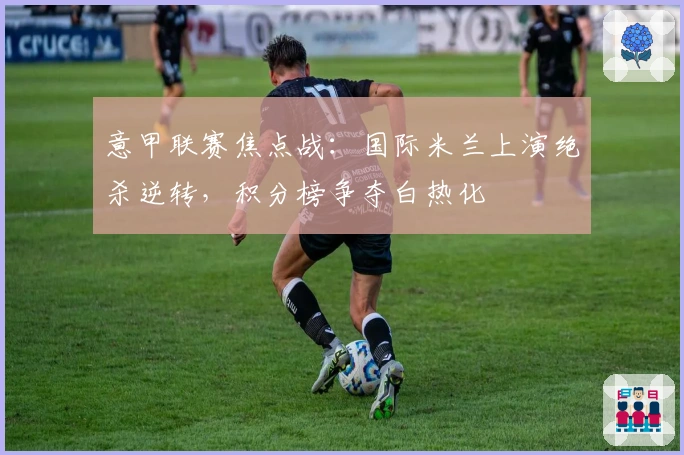 意甲联赛焦点战：国际米兰上演绝杀逆转，积分榜争夺白热化