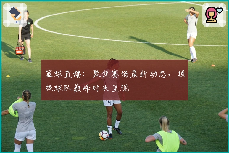 篮球直播：聚焦赛场最新动态，顶级球队巅峰对决呈现