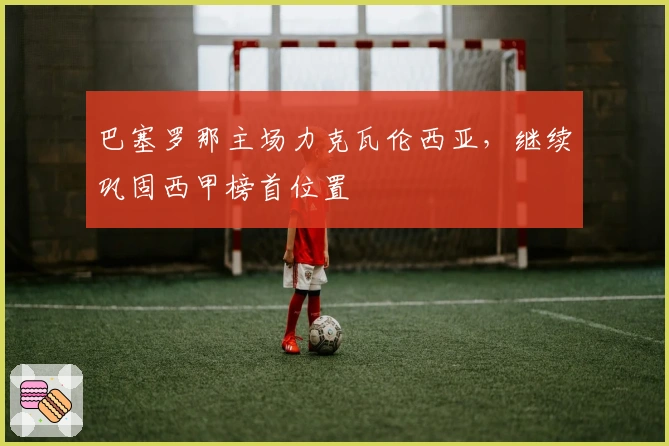 巴塞罗那主场力克瓦伦西亚，继续巩固西甲榜首位置