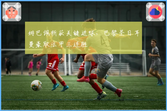 姆巴佩斩获关键进球,巴黎圣日耳曼豪取法甲三连胜