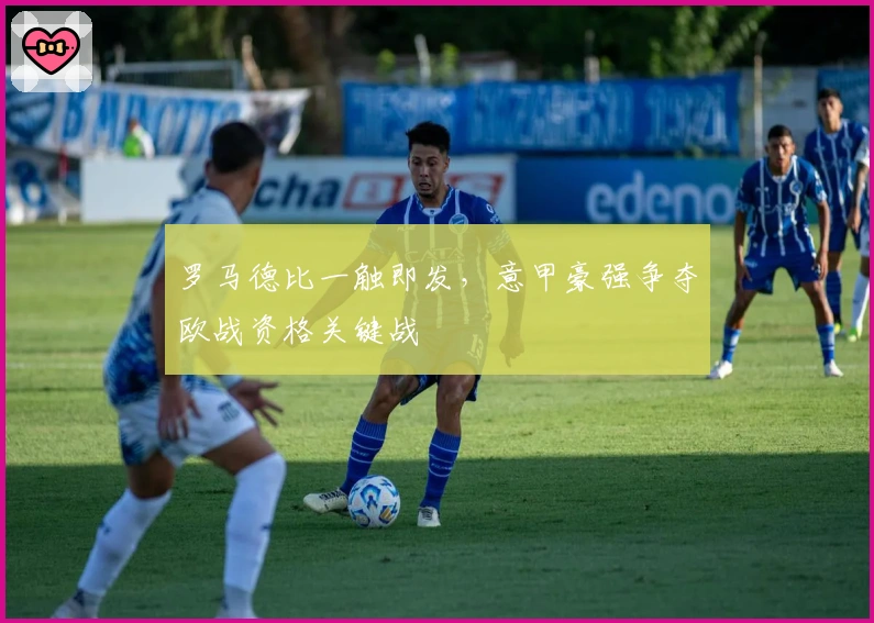 罗马德比一触即发,意甲豪强争夺欧战资格关键战