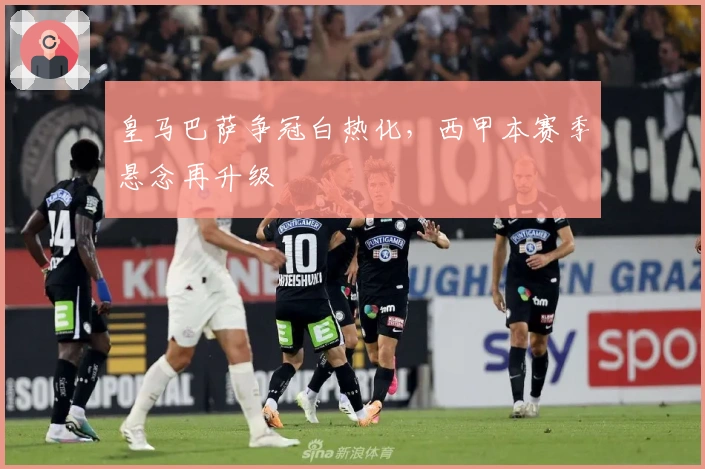 皇马巴萨争冠白热化，西甲本赛季悬念再升级